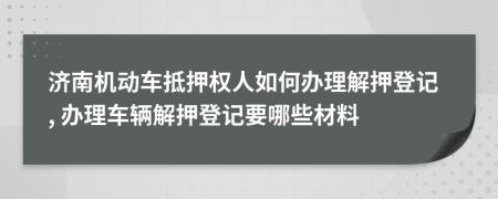 济南机动车抵押权人如何办理解押登记, 办理车辆解押登记要哪些材料