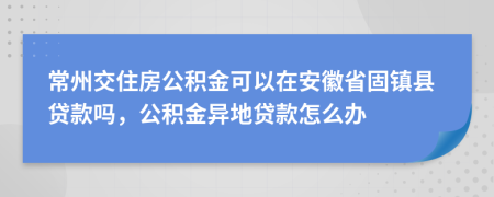 常州交住房公积金可以在安徽省固镇县贷款吗，公积金异地贷款怎么办