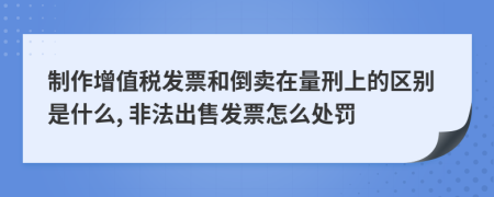 制作增值税发票和倒卖在量刑上的区别是什么, 非法出售发票怎么处罚