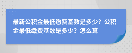 最新公积金最低缴费基数是多少？公积金最低缴费基数是多少？怎么算