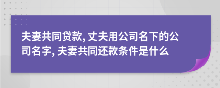 夫妻共同贷款, 丈夫用公司名下的公司名字, 夫妻共同还款条件是什么