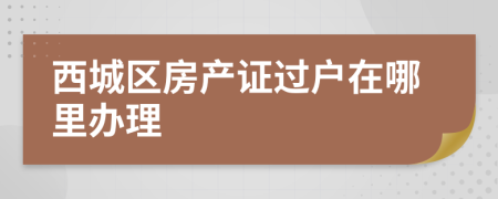 西城区房产证过户在哪里办理