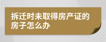 拆迁时未取得房产证的房子怎么办