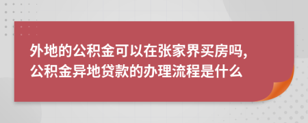 外地的公积金可以在张家界买房吗, 公积金异地贷款的办理流程是什么