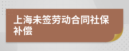 上海未签劳动合同社保补偿