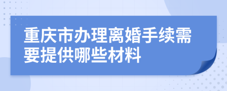 重庆市办理离婚手续需要提供哪些材料