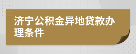 济宁公积金异地贷款办理条件