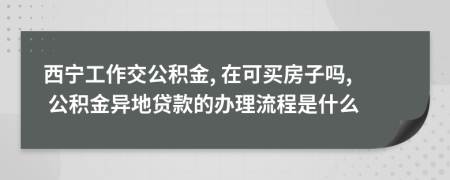 西宁工作交公积金, 在可买房子吗, 公积金异地贷款的办理流程是什么