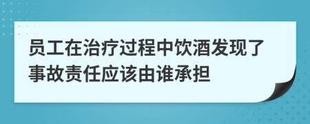 员工在治疗过程中饮酒发现了事故责任应该由谁承担