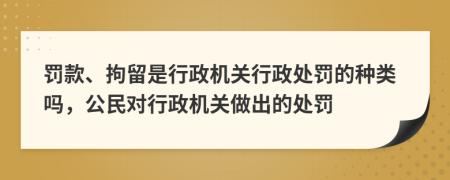 罚款、拘留是行政机关行政处罚的种类吗，公民对行政机关做出的处罚