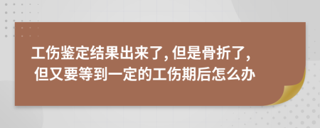 工伤鉴定结果出来了, 但是骨折了, 但又要等到一定的工伤期后怎么办