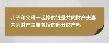 儿子和父母一起挣的钱是共同财产夫妻共同财产主要包括的部分财产吗