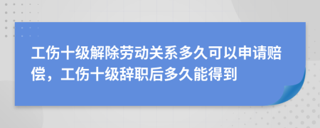 工伤十级解除劳动关系多久可以申请赔偿，工伤十级辞职后多久能得到