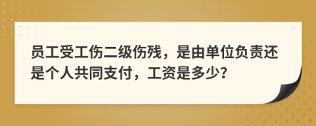 员工受工伤二级伤残，是由单位负责还是个人共同支付，工资是多少？