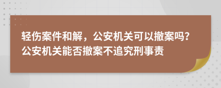 轻伤案件和解，公安机关可以撤案吗？公安机关能否撤案不追究刑事责