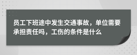员工下班途中发生交通事故，单位需要承担责任吗，工伤的条件是什么