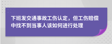 下班发交通事故工伤认定，但工伤赔偿中找不到当事人该如何进行处理