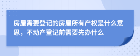 房屋需要登记的房屋所有产权是什么意思，不动产登记前需要先办什么