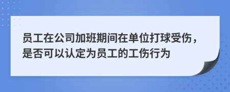 员工在公司加班期间在单位打球受伤，是否可以认定为员工的工伤行为