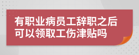 有职业病员工辞职之后可以领取工伤津贴吗