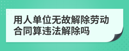 用人单位无故解除劳动合同算违法解除吗