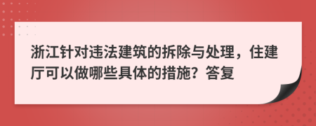 浙江针对违法建筑的拆除与处理，住建厅可以做哪些具体的措施？答复