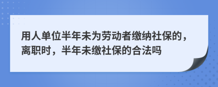 用人单位半年未为劳动者缴纳社保的，离职时，半年未缴社保的合法吗