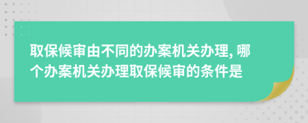 取保候审由不同的办案机关办理, 哪个办案机关办理取保候审的条件是