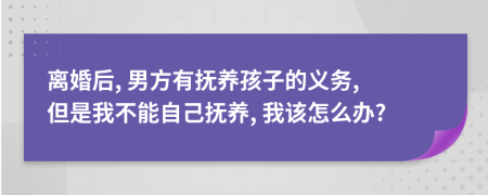 离婚后, 男方有抚养孩子的义务, 但是我不能自己抚养, 我该怎么办?