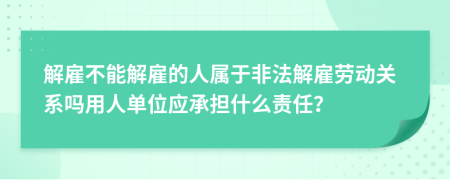 解雇不能解雇的人属于非法解雇劳动关系吗用人单位应承担什么责任？