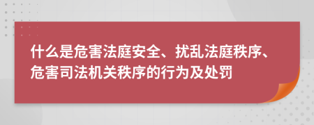 什么是危害法庭安全、扰乱法庭秩序、危害司法机关秩序的行为及处罚