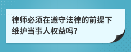 律师必须在遵守法律的前提下维护当事人权益吗？