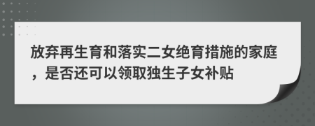 放弃再生育和落实二女绝育措施的家庭，是否还可以领取独生子女补贴