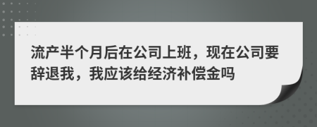 流产半个月后在公司上班，现在公司要辞退我，我应该给经济补偿金吗