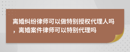 离婚纠纷律师可以做特别授权代理人吗，离婚案件律师可以特别代理吗