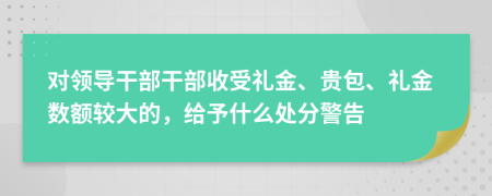 对领导干部干部收受礼金、贵包、礼金数额较大的，给予什么处分警告