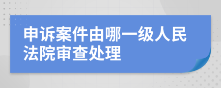 申诉案件由哪一级人民法院审查处理