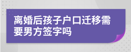 离婚后孩子户口迁移需要男方签字吗