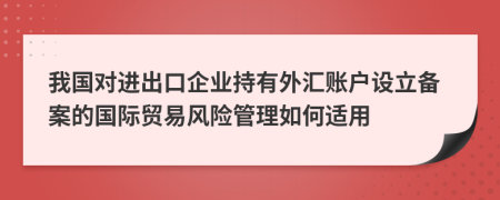 我国对进出口企业持有外汇账户设立备案的国际贸易风险管理如何适用