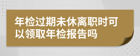 年检过期未休离职时可以领取年检报告吗