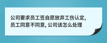 公司要求员工签自愿放弃工伤认定, 员工同意不同意, 公司该怎么处理