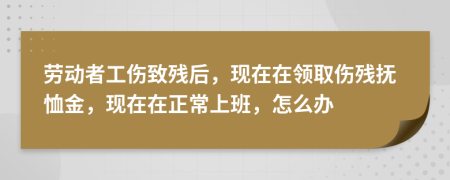 劳动者工伤致残后，现在在领取伤残抚恤金，现在在正常上班，怎么办