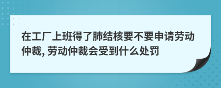 在工厂上班得了肺结核要不要申请劳动仲裁, 劳动仲裁会受到什么处罚