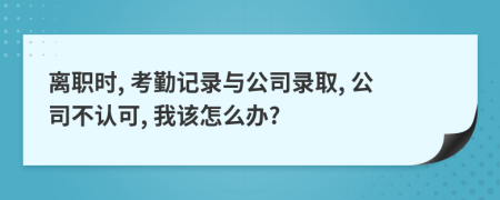 离职时, 考勤记录与公司录取, 公司不认可, 我该怎么办?