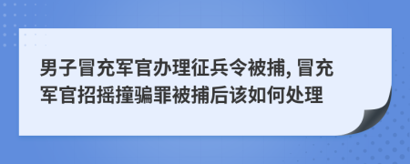 男子冒充军官办理征兵令被捕, 冒充军官招摇撞骗罪被捕后该如何处理