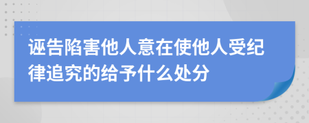 诬告陷害他人意在使他人受纪律追究的给予什么处分