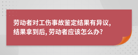 劳动者对工伤事故鉴定结果有异议, 结果拿到后, 劳动者应该怎么办?