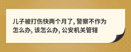 儿子被打伤快两个月了, 警察不作为怎么办, 该怎么办, 公安机关管辖