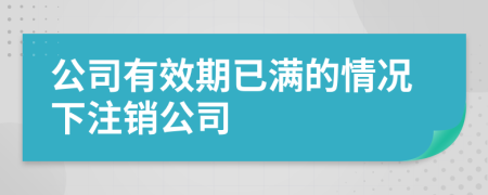 公司有效期已满的情况下注销公司