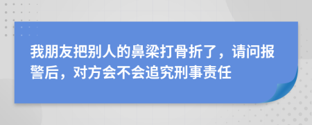 我朋友把别人的鼻梁打骨折了，请问报警后，对方会不会追究刑事责任